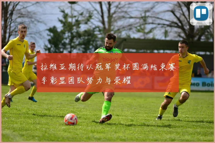 拉维亚期待以冠军奖杯圆满结束赛季彰显团队努力与荣耀