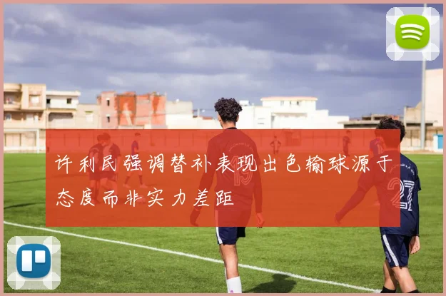 许利民强调替补表现出色输球源于态度而非实力差距