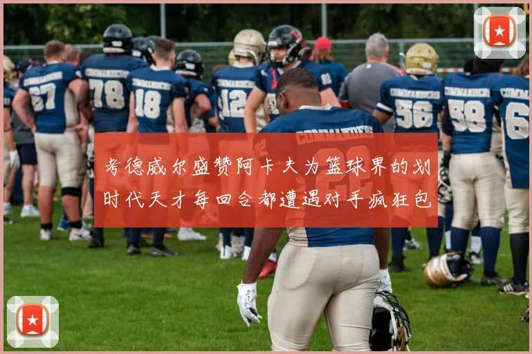 考德威尔盛赞阿卡夫为篮球界的划时代天才每回合都遭遇对手疯狂包夹挑战