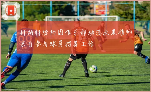 科纳特续约因俱乐部动荡未果穆帅亲自参与球员招募工作