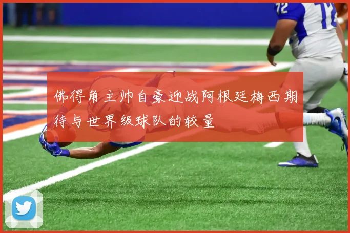 佛得角主帅自豪迎战阿根廷梅西期待与世界级球队的较量