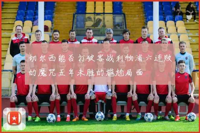 切尔西能否打破客战利物浦六连败的魔咒五年未胜的尴尬局面