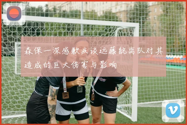 森保一深感歉疚谈远藤航离队对其造成的巨大伤害与影响