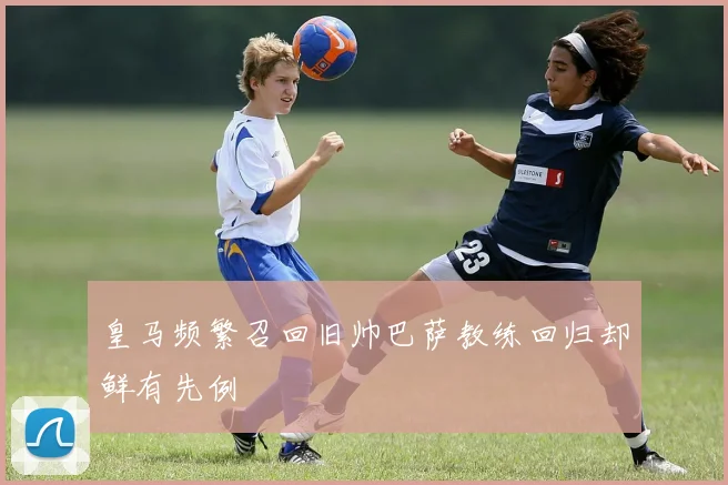 皇马频繁召回旧帅巴萨教练回归却鲜有先例