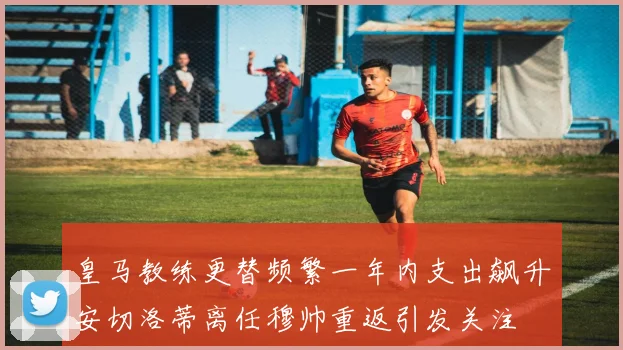 皇马教练更替频繁一年内支出飙升安切洛蒂离任穆帅重返引发关注
