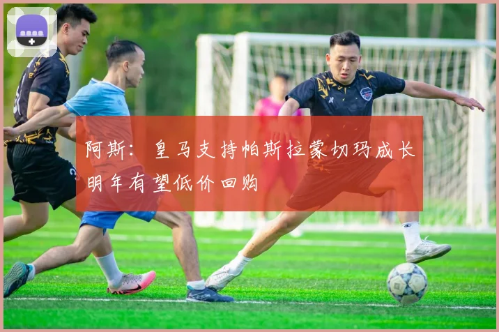 阿斯：皇马支持帕斯拉蒙切玛成长明年有望低价回购
