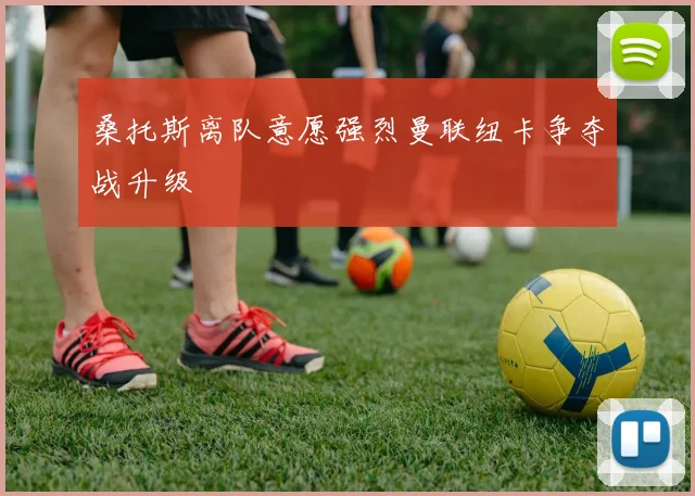 桑托斯离队意愿强烈曼联纽卡争夺战升级