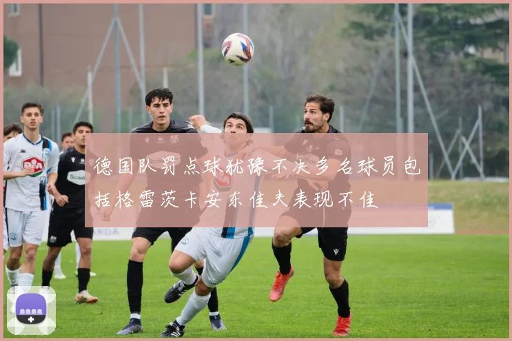 德国队罚点球犹豫不决多名球员包括格雷茨卡安东佳夫表现不佳