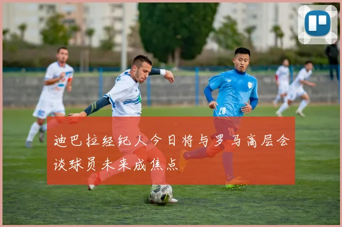 迪巴拉经纪人今日将与罗马高层会谈球员未来成焦点