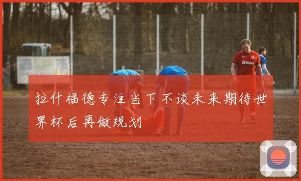 拉什福德专注当下不谈未来期待世界杯后再做规划