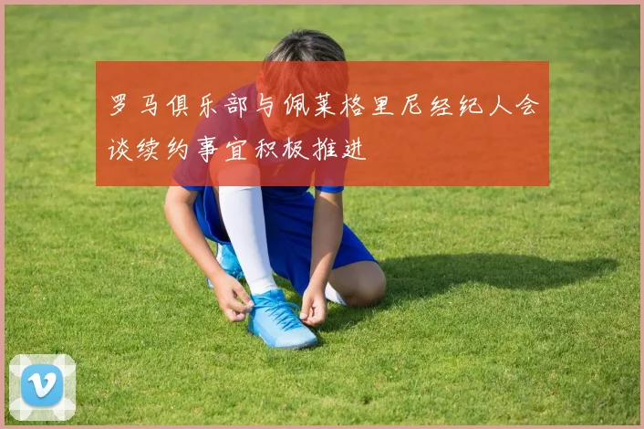罗马俱乐部与佩莱格里尼经纪人会谈续约事宜积极推进