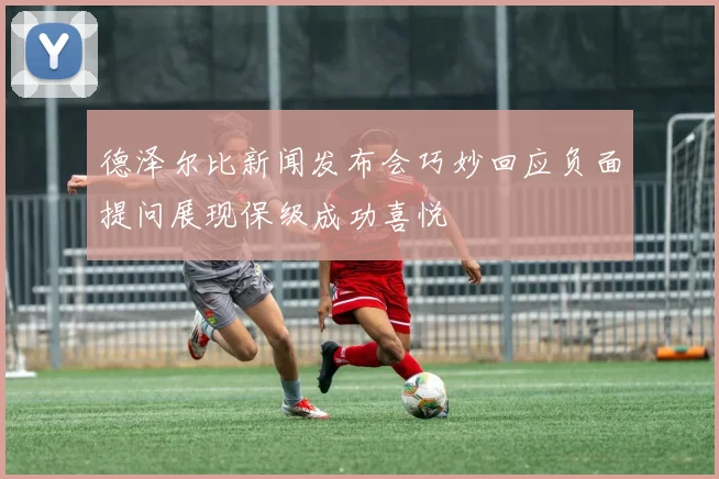 德泽尔比新闻发布会巧妙回应负面提问展现保级成功喜悦
